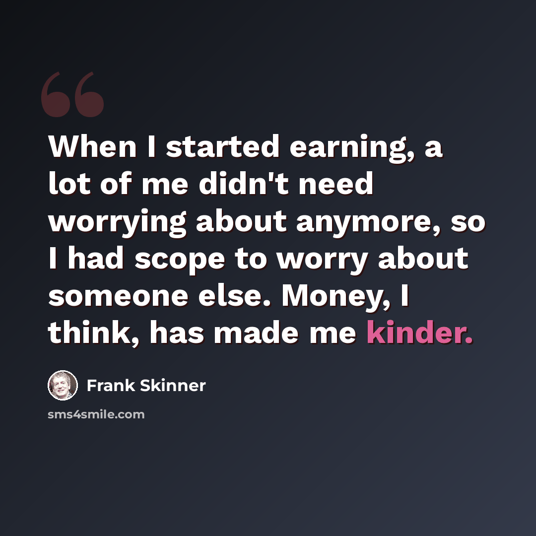“When I started earning, a lot of me didn't need worrying about anymore, so I had scope to worry about someone else. Money, I think, has made me kinder.” quote by Frank Skinner