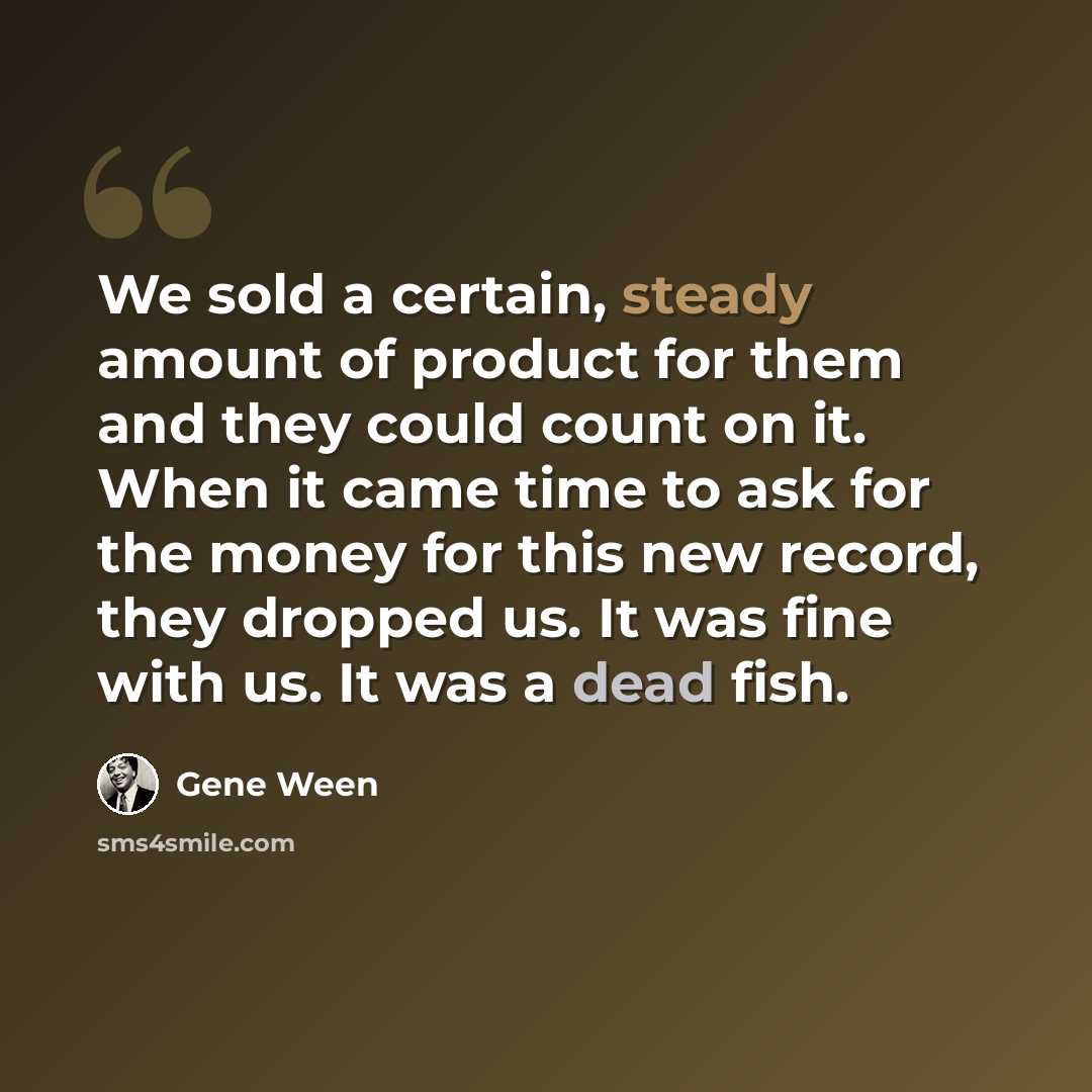 “We sold a certain, steady amount of product for them and they could count on it. When it came time to ask for the money for this new record, they dropped us. It was fine with us. It was a dead fish.” quote by Gene Ween