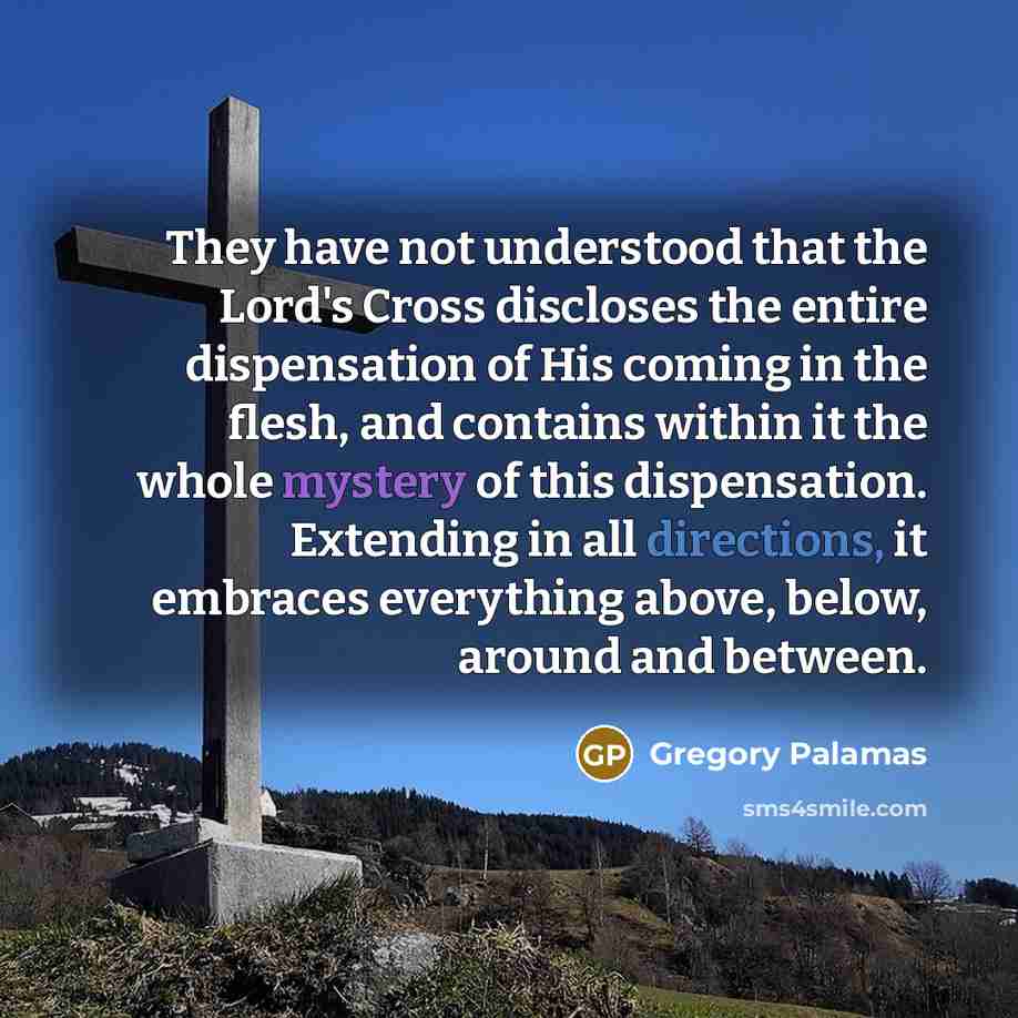 “They have not understood that the Lord's Cross discloses the entire dispensation of His coming in the flesh, and contains within it the whole mystery of this dispensation. Extending in all directions, it embraces everything above, below, around and between.” quote by Gregory Palamas