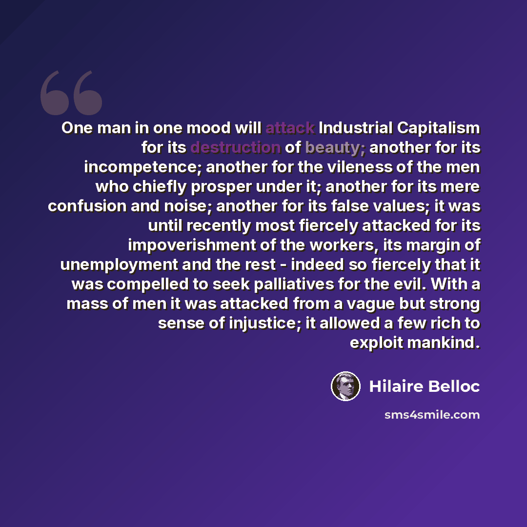 “One man in one mood will attack Industrial Capitalism for its destruction of beauty; another for its incompetence; another for the vileness of the men who chiefly prosper under it; another for its mere confusion and noise; another for its false values; it was until recently most fiercely attacked…” quote by Hilaire Belloc