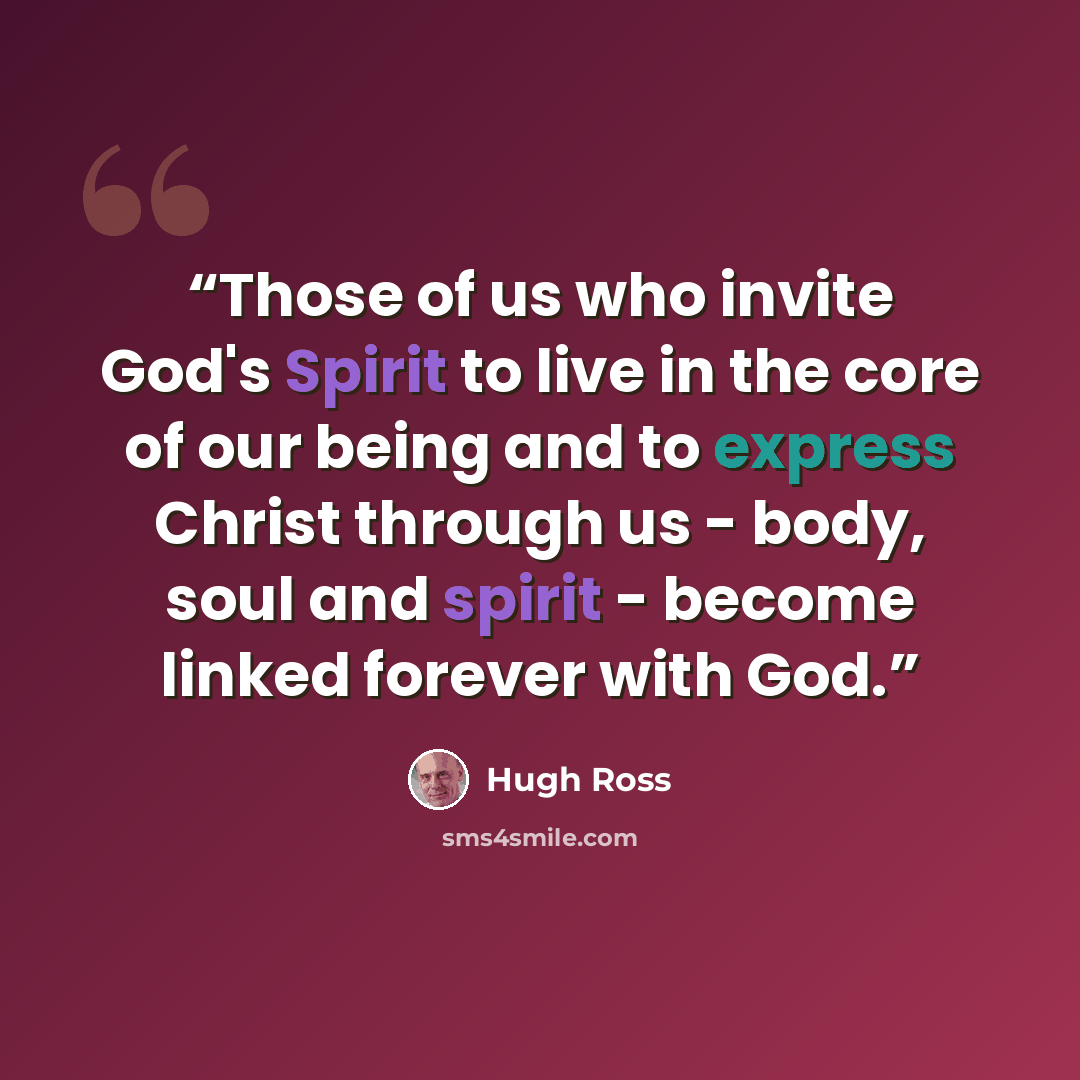 “Those of us who invite God's Spirit to live in the core of our being and to express Christ through us - body, soul and spirit - become linked forever with God.” quote by Hugh Ross