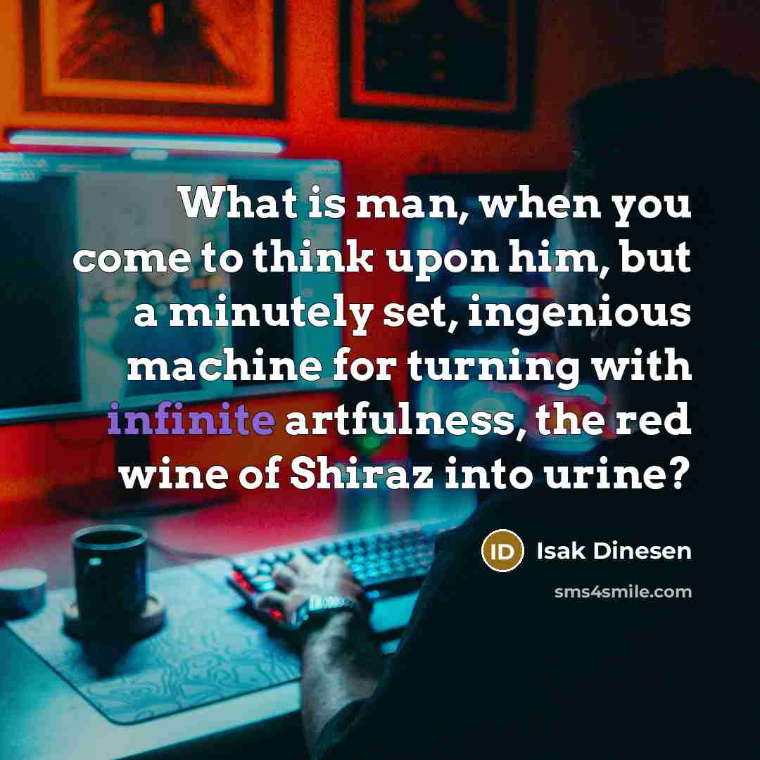 “What is man, when you come to think upon him, but a minutely set, ingenious machine for turning with infinite artfulness, the red wine of Shiraz into urine?” quote by Isak Dinesen