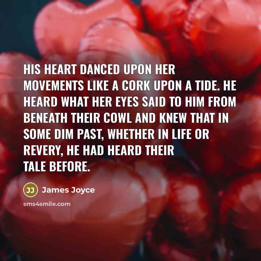 “His heart danced upon her movements like a cork upon a tide. He heard what her eyes said to him from beneath their cowl and knew that in some dim past, whether in life or revery, he had heard their tale before.” quote by James Joyce