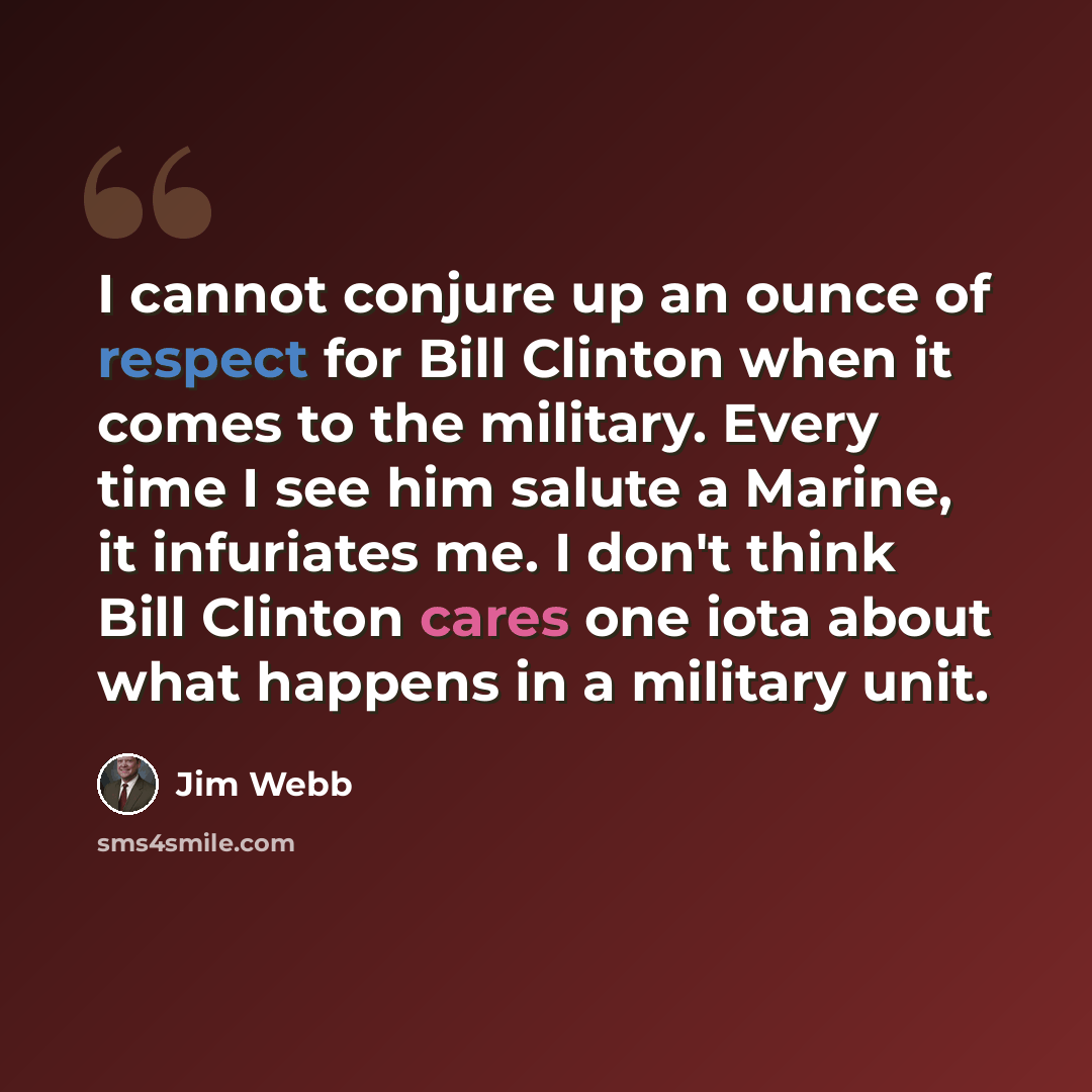 “I cannot conjure up an ounce of respect for Bill Clinton when it comes to the military. Every time I see him salute a Marine, it infuriates me. I don't think Bill Clinton cares one iota about what happens in a military unit.” quote by Jim Webb