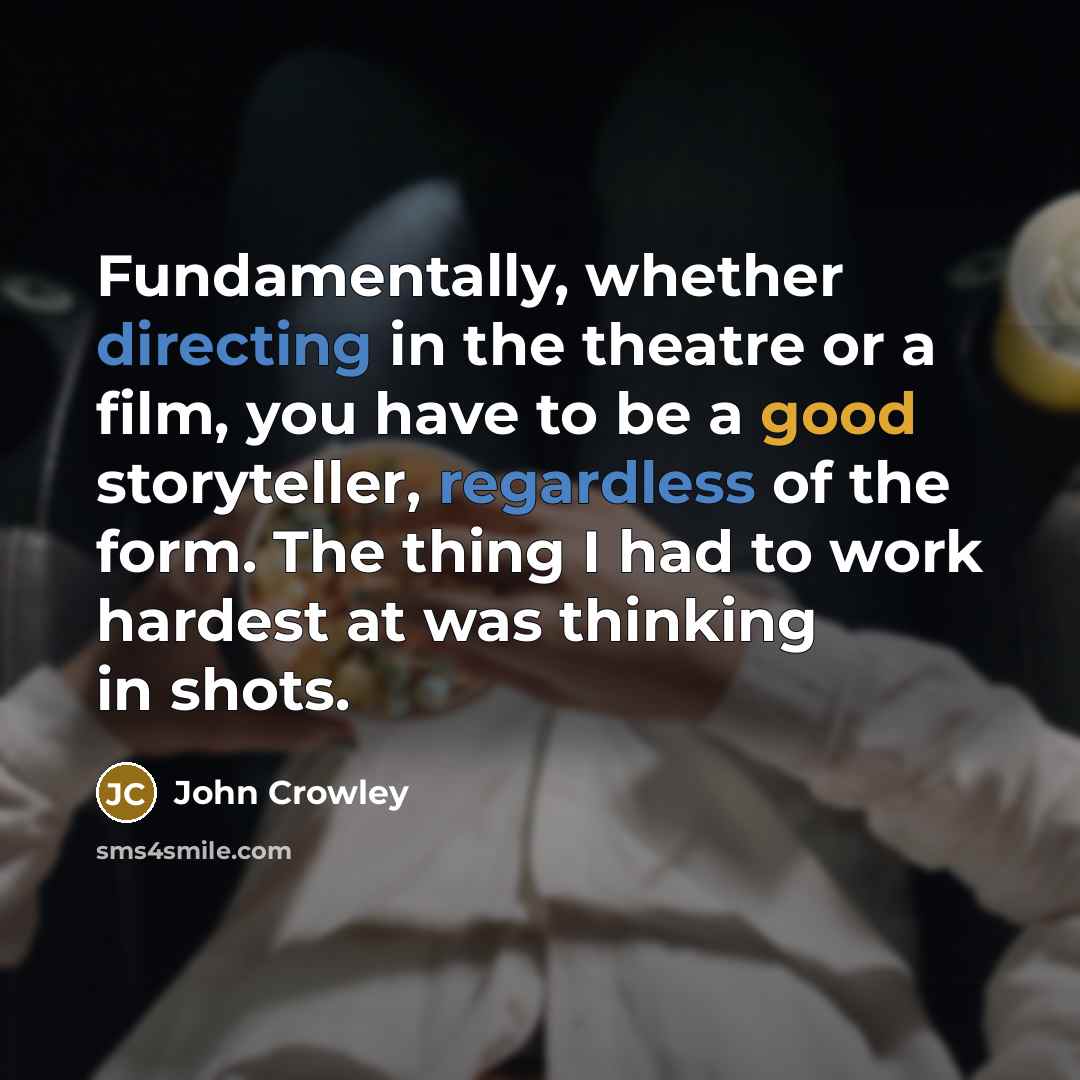 “Fundamentally, whether directing in the theatre or a film, you have to be a good storyteller, regardless of the form. The thing I had to work hardest at was thinking in shots.” quote by John Crowley