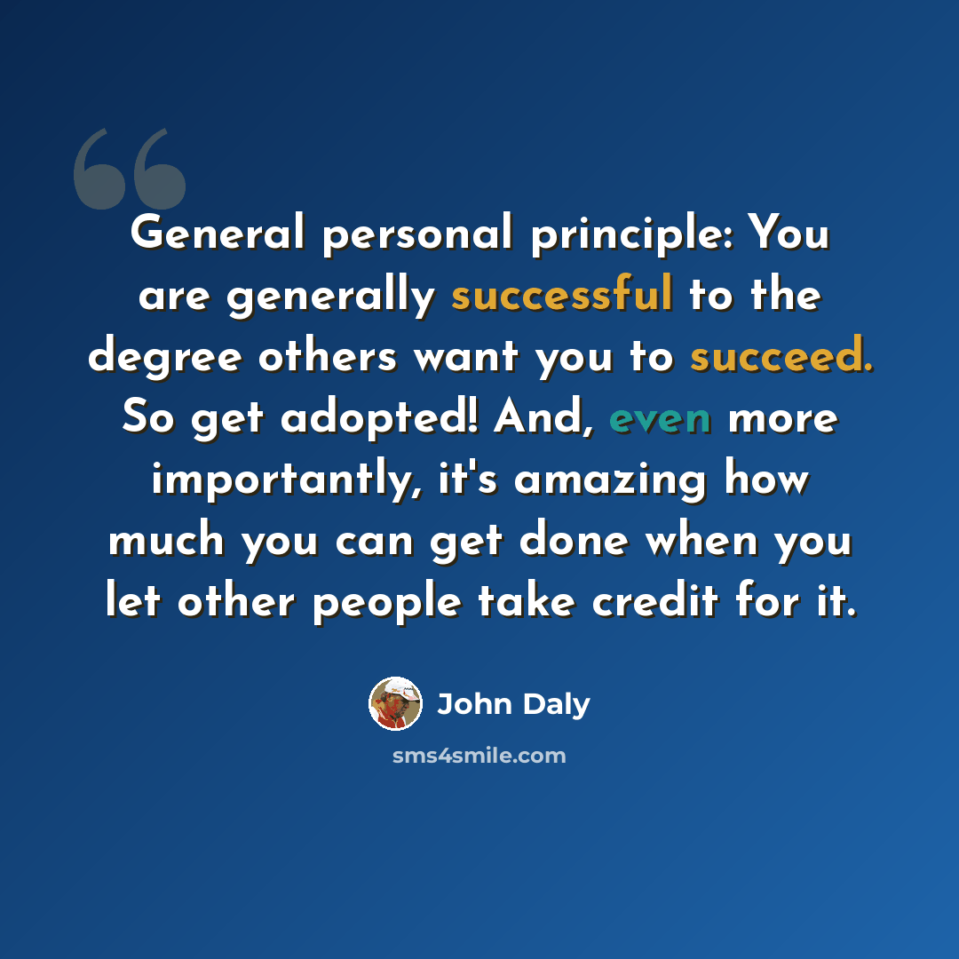 “General personal principle: You are generally successful to the degree others want you to succeed. So get adopted! And, even more importantly, it's amazing how much you can get done when you let other people take credit for it.” quote by John Daly