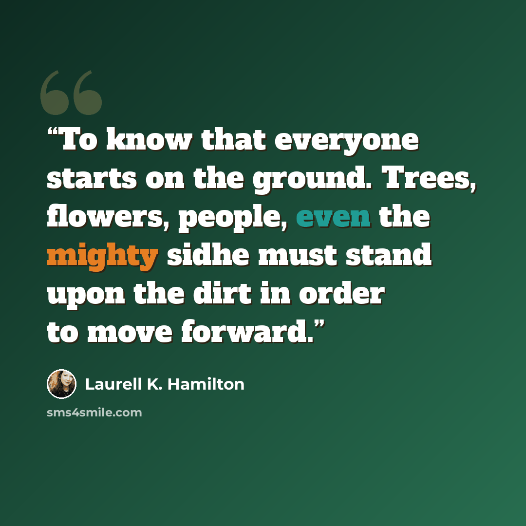 “To know that everyone starts on the ground. Trees, flowers, people, even the mighty sidhe must stand upon the dirt in order to move forward.” quote by Laurell K. Hamilton