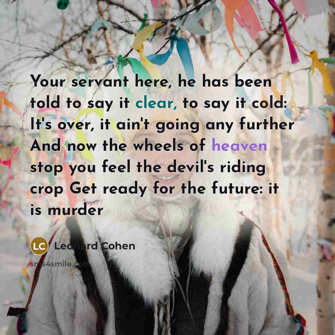 “Your servant here, he has been told to say it clear, to say it cold: It's over, it ain't going any further And now the wheels of heaven stop you feel the devil's riding crop Get ready for the future: it is murder” quote by Leonard Cohen