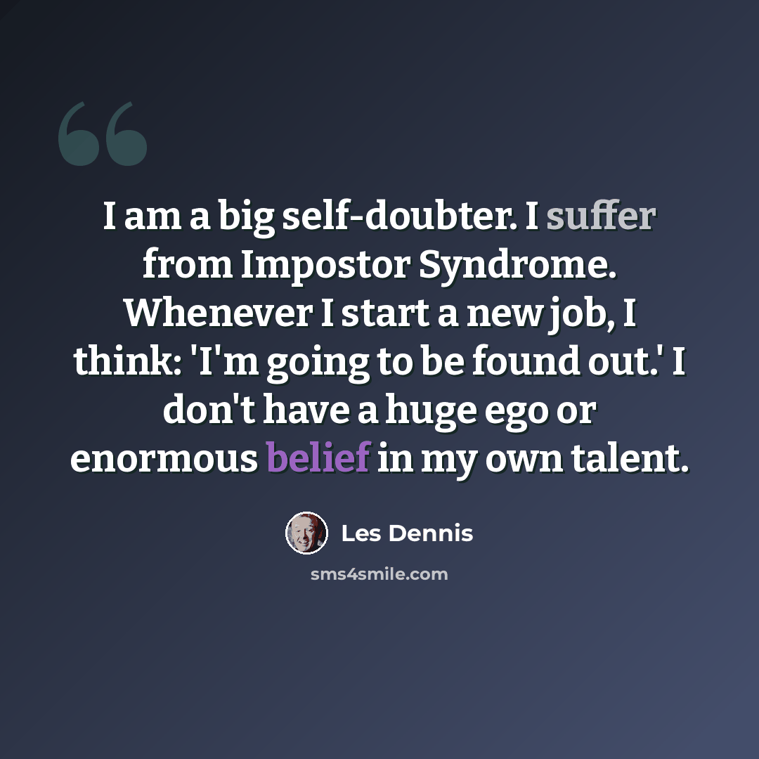 “I am a big self-doubter. I suffer from Impostor Syndrome. Whenever I start a new job, I think: 'I'm going to be found out.' I don't have a huge ego or enormous belief in my own talent.” quote by Les Dennis