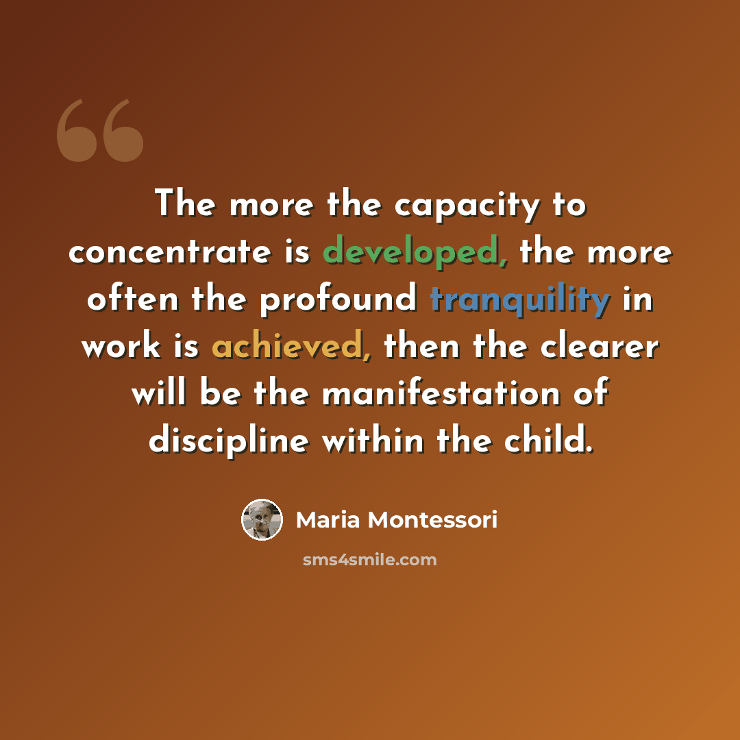 “The more the capacity to concentrate is developed, the more often the profound tranquility in work is achieved, then the clearer will be the manifestation of discipline within the child.” quote by Maria Montessori