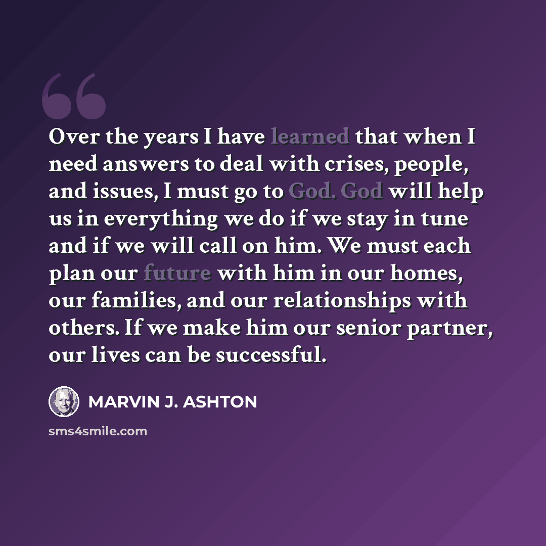 “Over the years I have learned that when I need answers to deal with crises, people, and issues, I must go to God. God will help us in everything we do if we stay in tune and if we will call on him. We must each plan our future with him in our homes, our families, and our relationships with others…” quote by Marvin J. Ashton