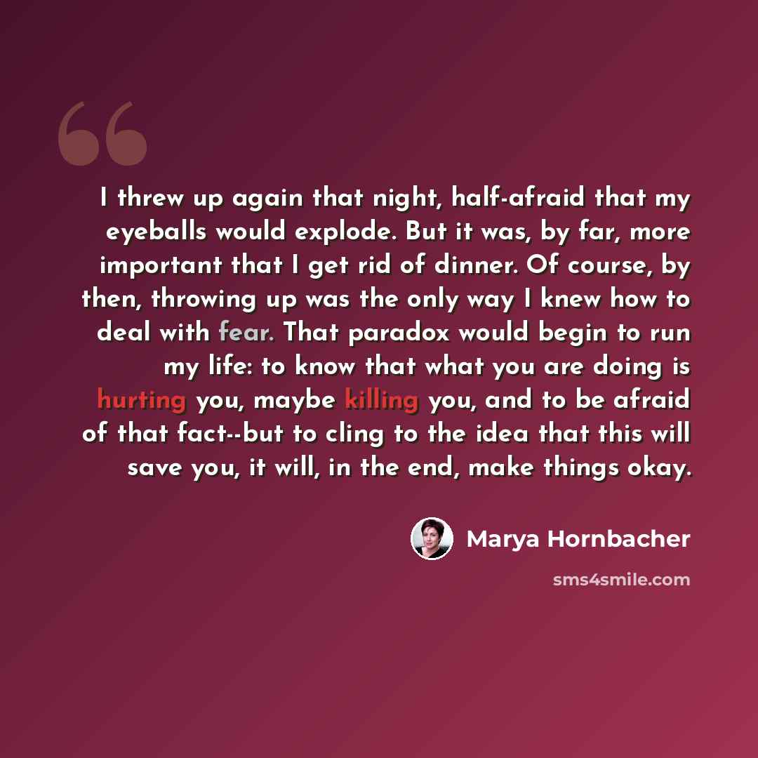 “I threw up again that night, half-afraid that my eyeballs would explode. But it was, by far, more important that I get rid of dinner. Of course, by then, throwing up was the only way I knew how to deal with fear. That paradox would begin to run my life: to know that what you are doing is hurting…” quote by Marya Hornbacher