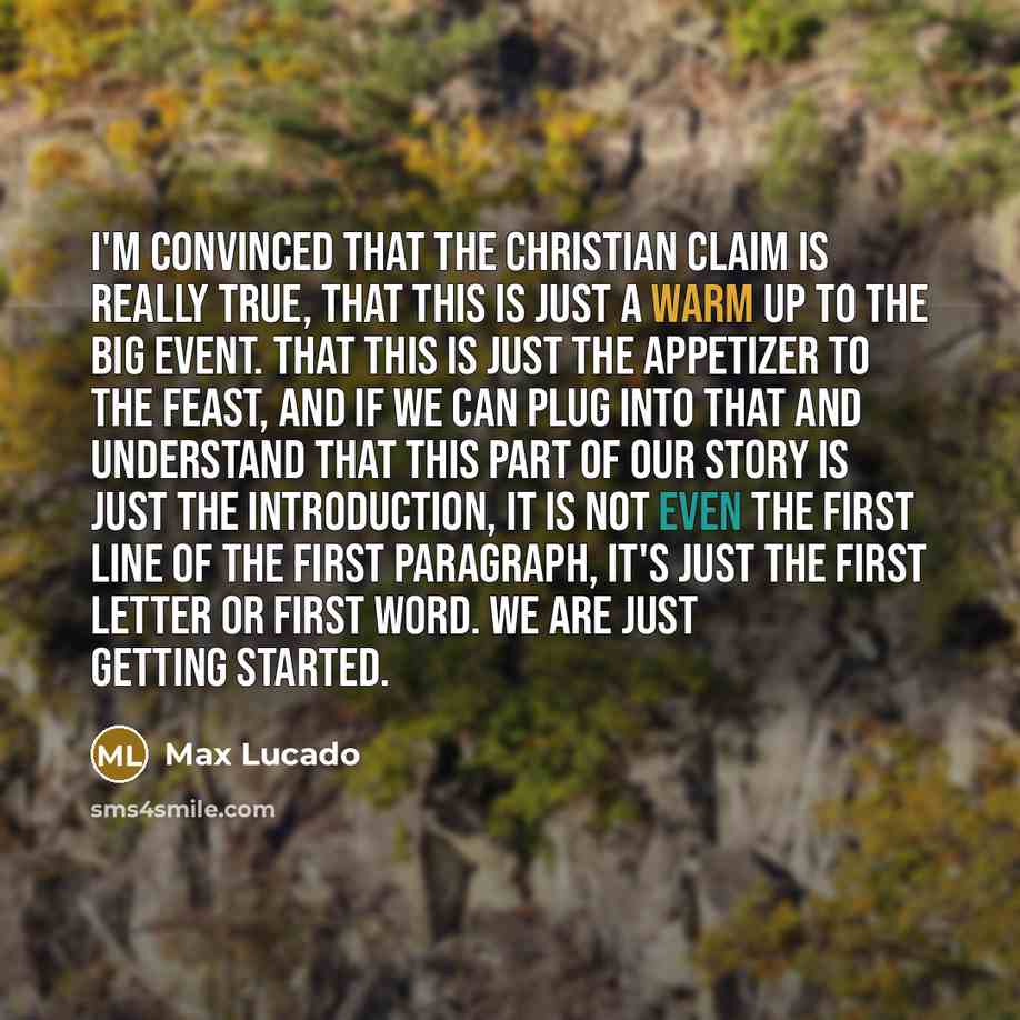 “I'm convinced that the Christian claim is really true, that this is just a warm up to the big event. That this is just the appetizer to the feast, and if we can plug into that and understand that this part of our story is just the introduction, it is not even the first line of the first paragraph…” quote by Max Lucado