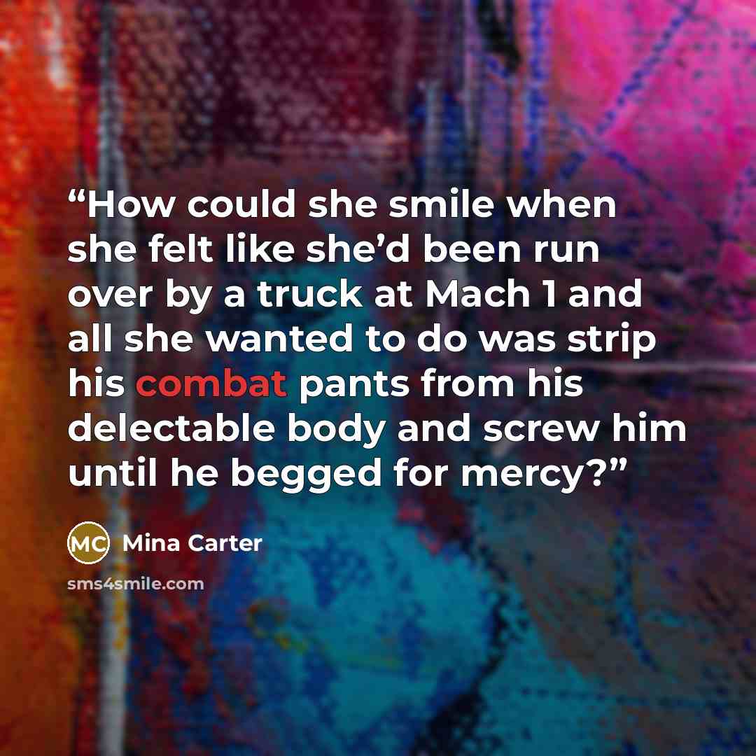 “How could she smile when she felt like she’d been run over by a truck at Mach 1 and all she wanted to do was strip his combat pants from his delectable body and screw him until he begged for mercy?” quote by Mina Carter