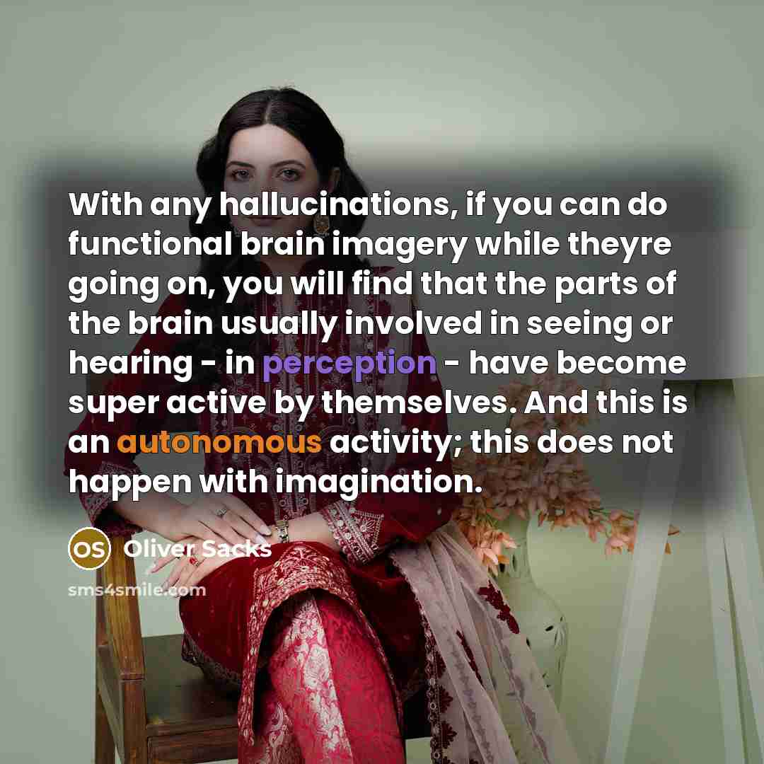 “With any hallucinations, if you can do functional brain imagery while theyre going on, you will find that the parts of the brain usually involved in seeing or hearing - in perception - have become super active by themselves. And this is an autonomous activity; this does not happen with imagination.” quote by Oliver Sacks