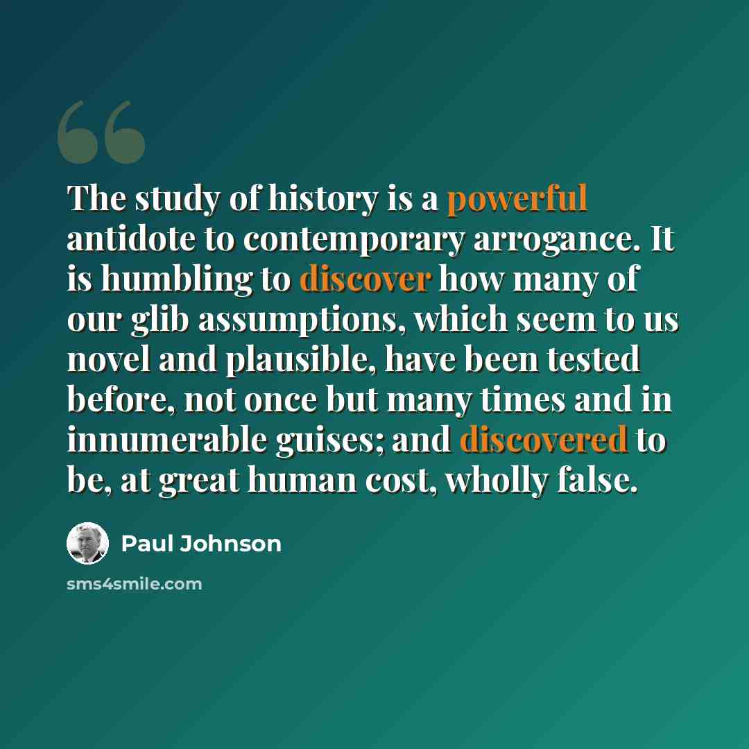“The study of history is a powerful antidote to contemporary arrogance. It is humbling to discover how many of our glib assumptions, which seem to us novel and plausible, have been tested before, not once but many times and in innumerable guises; and discovered to be, at great human cost, wholly…” quote by Paul Johnson