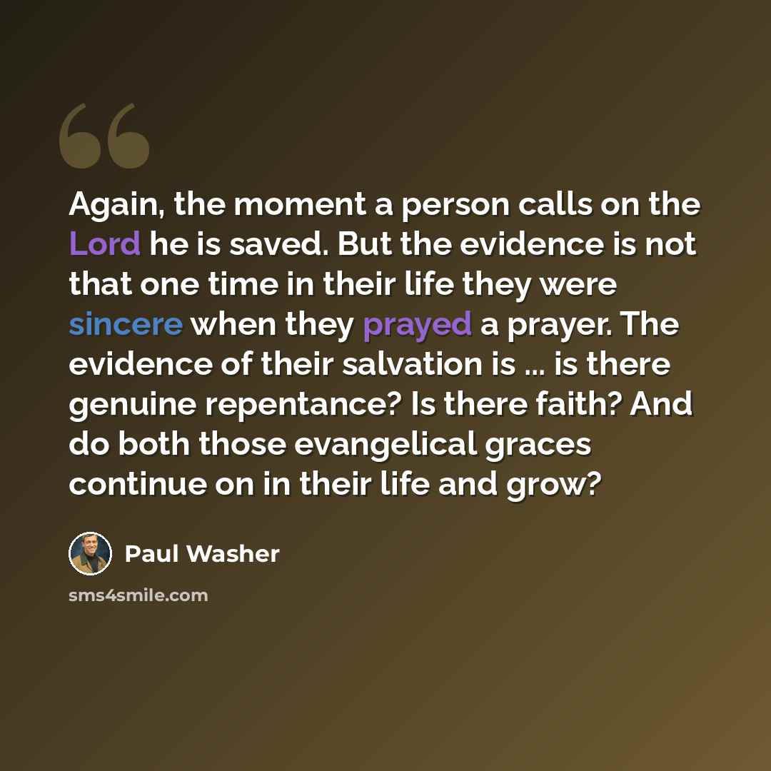“Again, the moment a person calls on the Lord he is saved. But the evidence is not that one time in their life they were sincere when they prayed a prayer. The evidence of their salvation is ... is there genuine repentance? Is there faith? And do both those evangelical graces continue on in their…” quote by Paul Washer