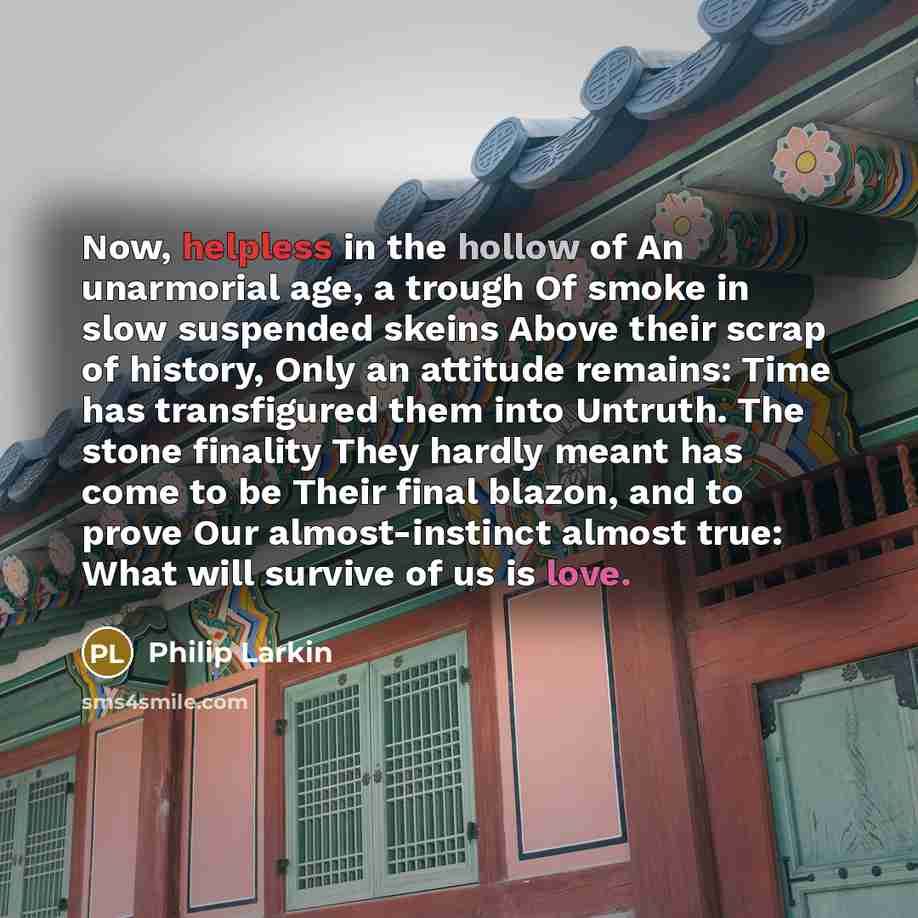 “Now, helpless in the hollow of An unarmorial age, a trough Of smoke in slow suspended skeins Above their scrap of history, Only an attitude remains: Time has transfigured them into Untruth. The stone finality They hardly meant has come to be Their final blazon, and to prove Our almost-instinct…” quote by Philip Larkin