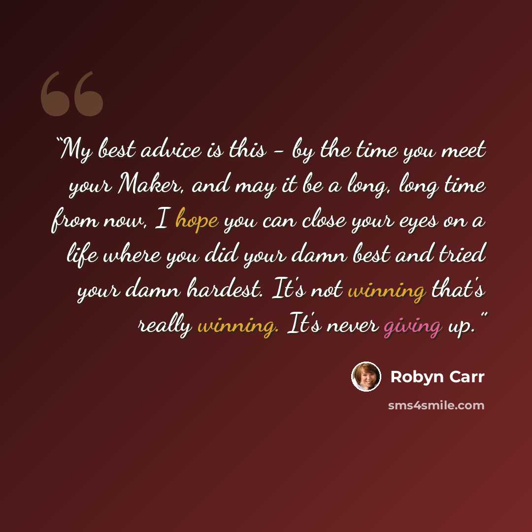 “My best advice is this - by the time you meet your Maker, and may it be a long, long time from now, I hope you can close your eyes on a life where you did your damn best and tried your damn hardest. It's not winning that's really winning. It's never giving up.” quote by Robyn Carr