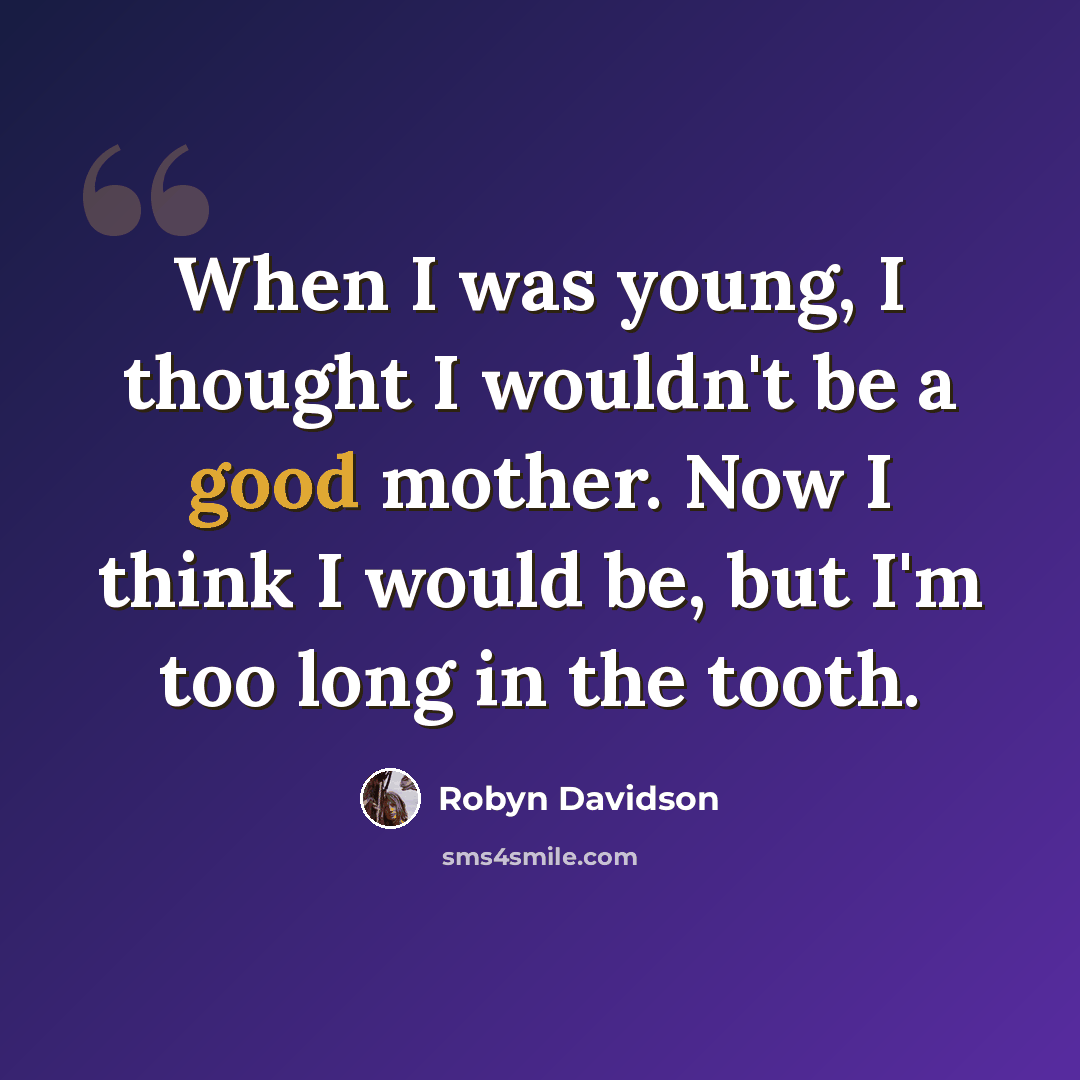“When I was young, I thought I wouldn't be a good mother. Now I think I would be, but I'm too long in the tooth.” quote by Robyn Davidson