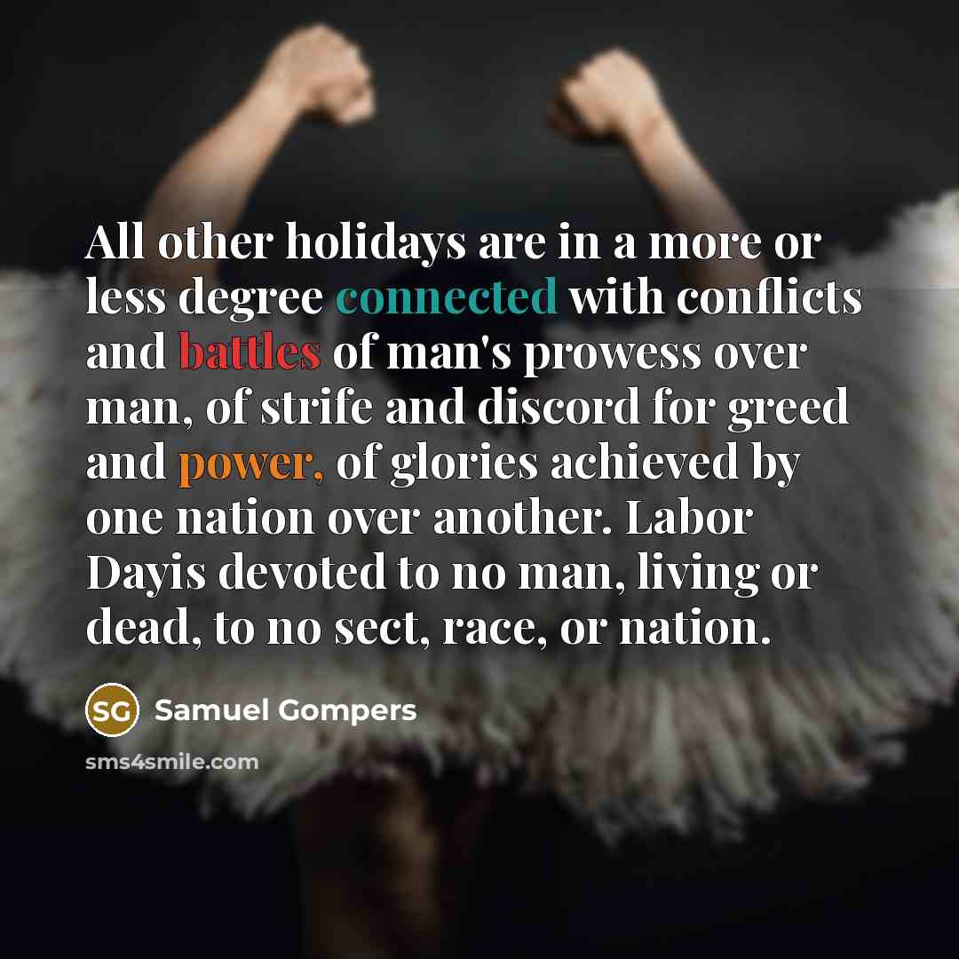 “All other holidays are in a more or less degree connected with conflicts and battles of man's prowess over man, of strife and discord for greed and power, of glories achieved by one nation over another. Labor Dayis devoted to no man, living or dead, to no sect, race, or nation.” quote by Samuel Gompers