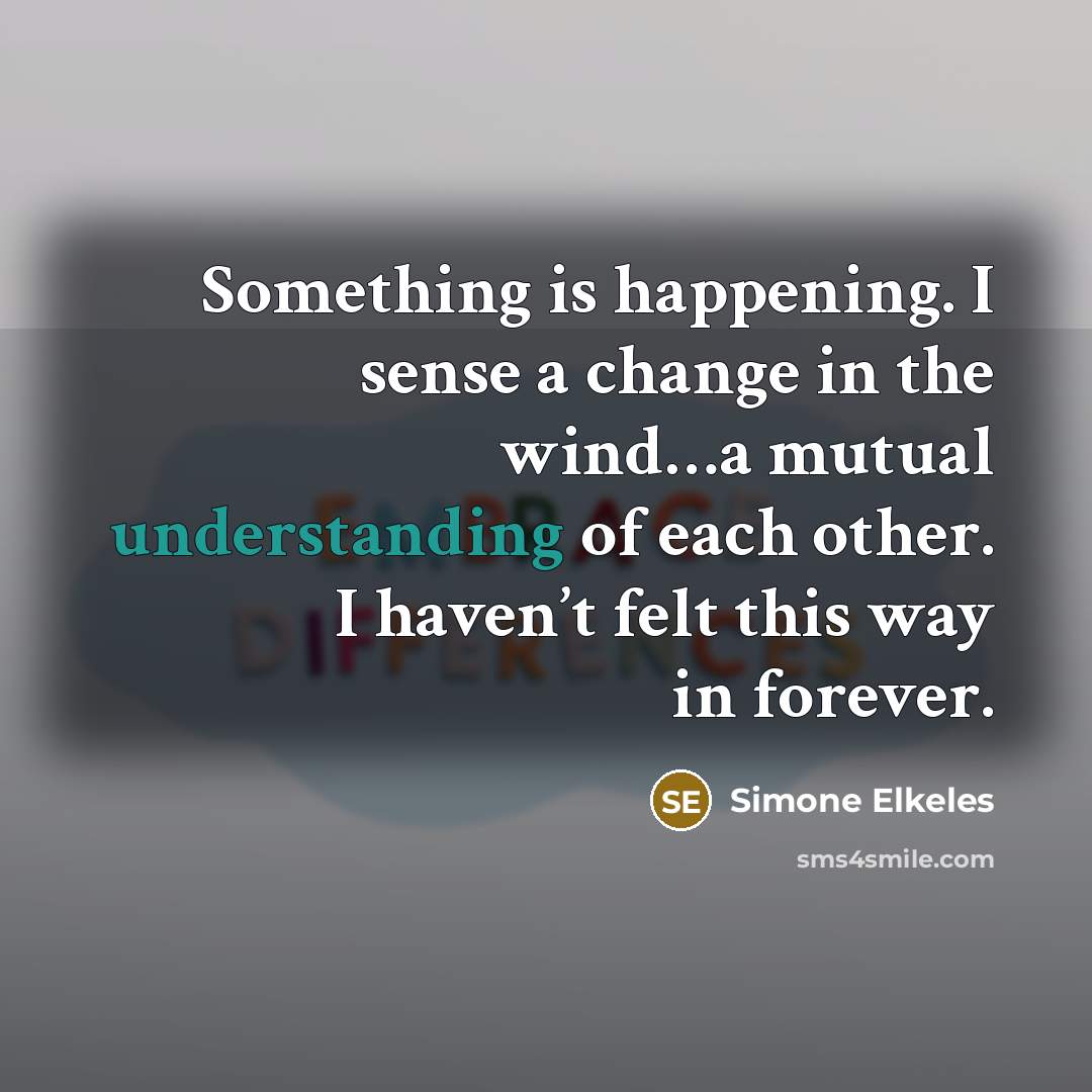 “Something is happening. I sense a change in the wind…a mutual understanding of each other. I haven’t felt this way in forever.” quote by Simone Elkeles