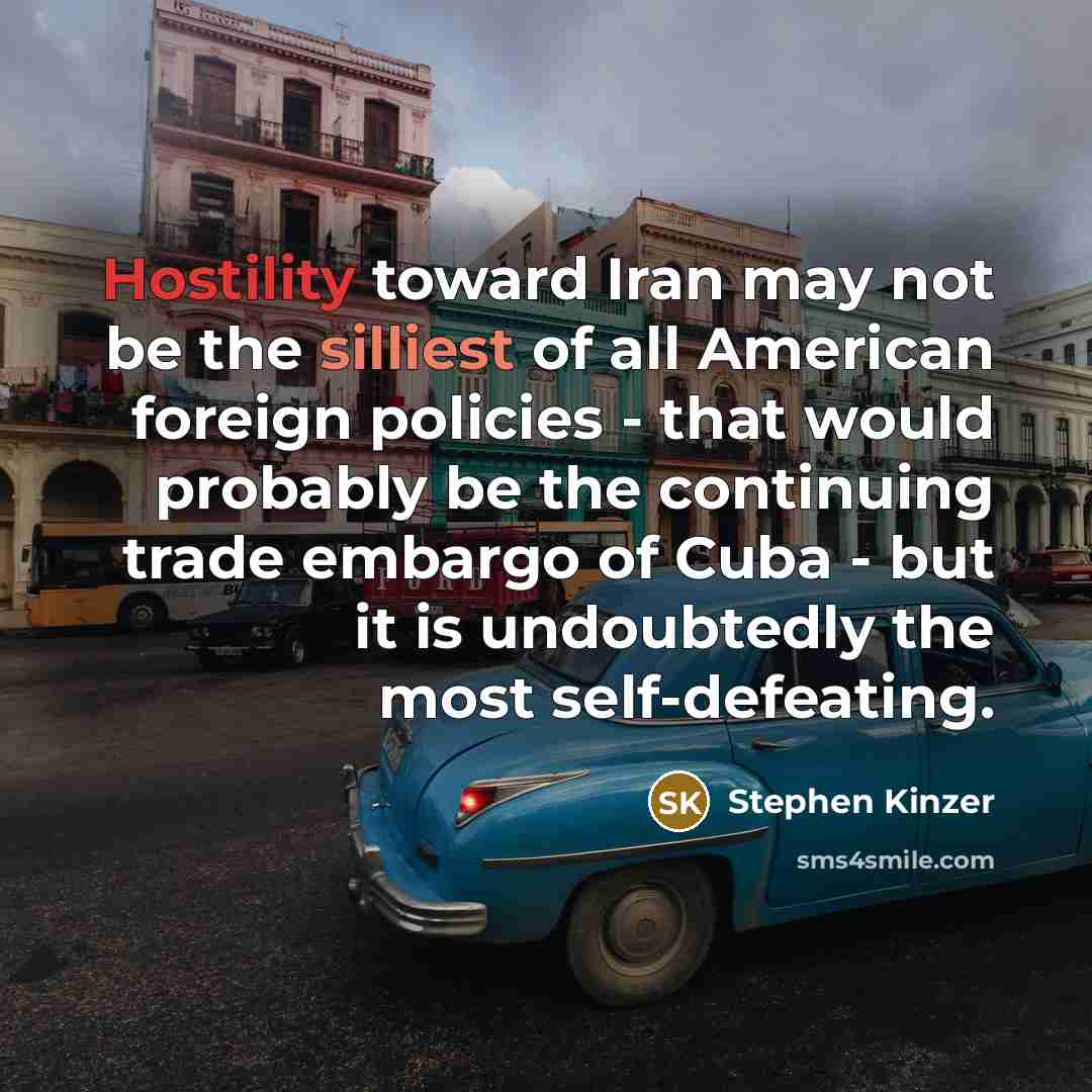 “Hostility toward Iran may not be the silliest of all American foreign policies - that would probably be the continuing trade embargo of Cuba - but it is undoubtedly the most self-defeating.” quote by Stephen Kinzer