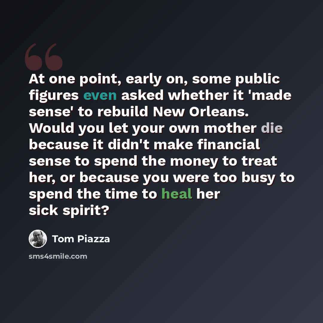 “At one point, early on, some public figures even asked whether it 'made sense' to rebuild New Orleans. Would you let your own mother die because it didn't make financial sense to spend the money to treat her, or because you were too busy to spend the time to heal her sick spirit?” quote by Tom Piazza