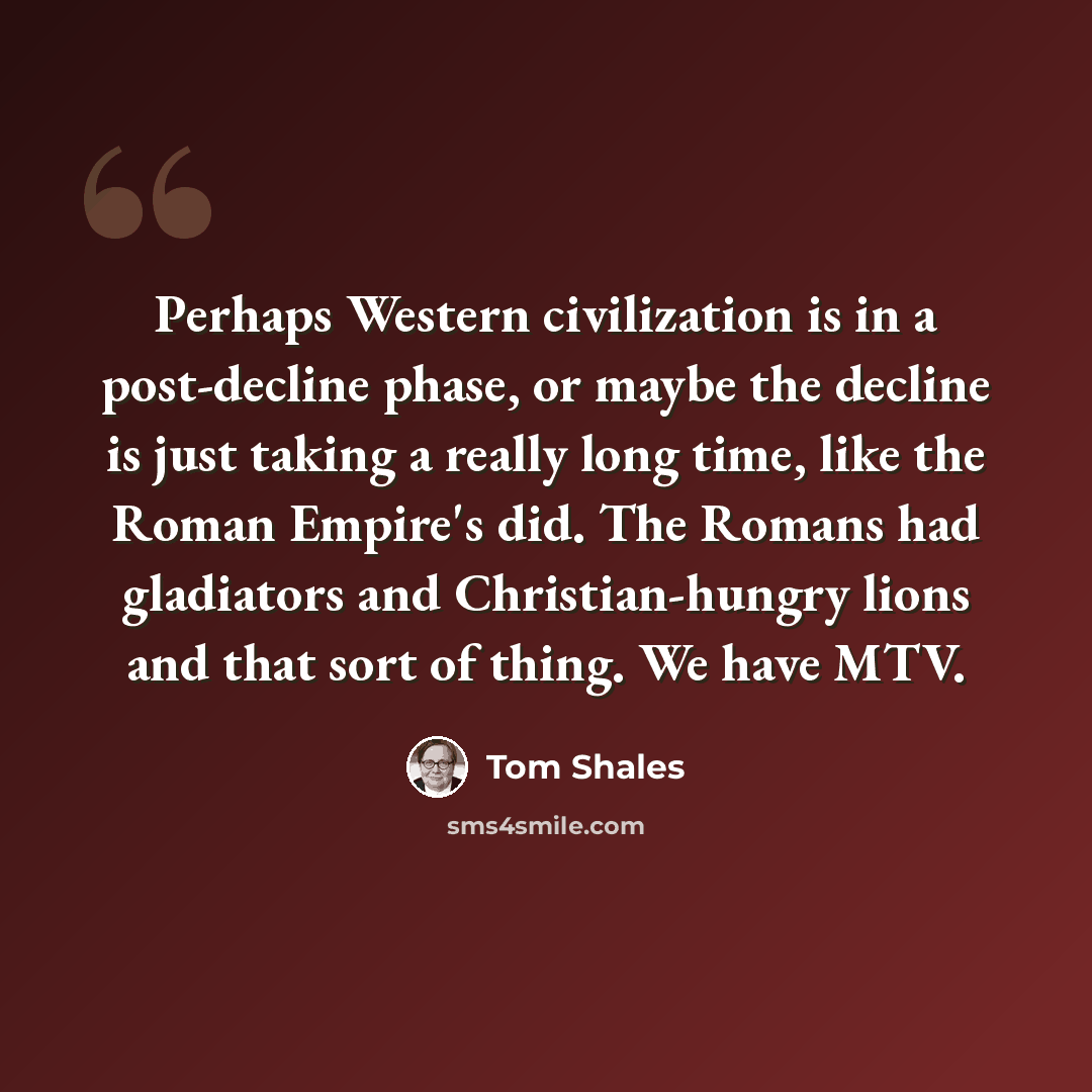 “Perhaps Western civilization is in a post-decline phase, or maybe the decline is just taking a really long time, like the Roman Empire's did. The Romans had gladiators and Christian-hungry lions and that sort of thing. We have MTV.” quote by Tom Shales