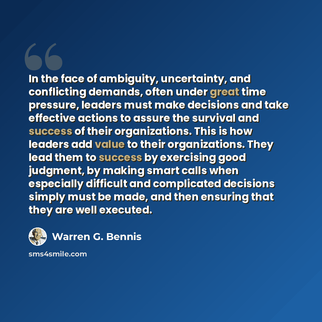 “In the face of ambiguity, uncertainty, and conflicting demands, often under great time pressure, leaders must make decisions and take effective actions to assure the survival and success of their organizations. This is how leaders add value to their organizations. They lead them to success by…” quote by Warren G. Bennis