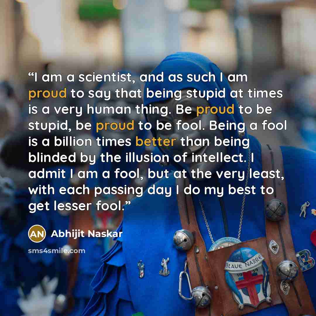 “I am a scientist, and as such I am proud to say that being stupid at times is a very human thing. Be proud to be stupid, be proud to be fool. Being a fool is a billion times better than being blinded by the illusion of intellect. I admit I am a fool, but at the very least, with each passing day I…” quote by Abhijit Naskar