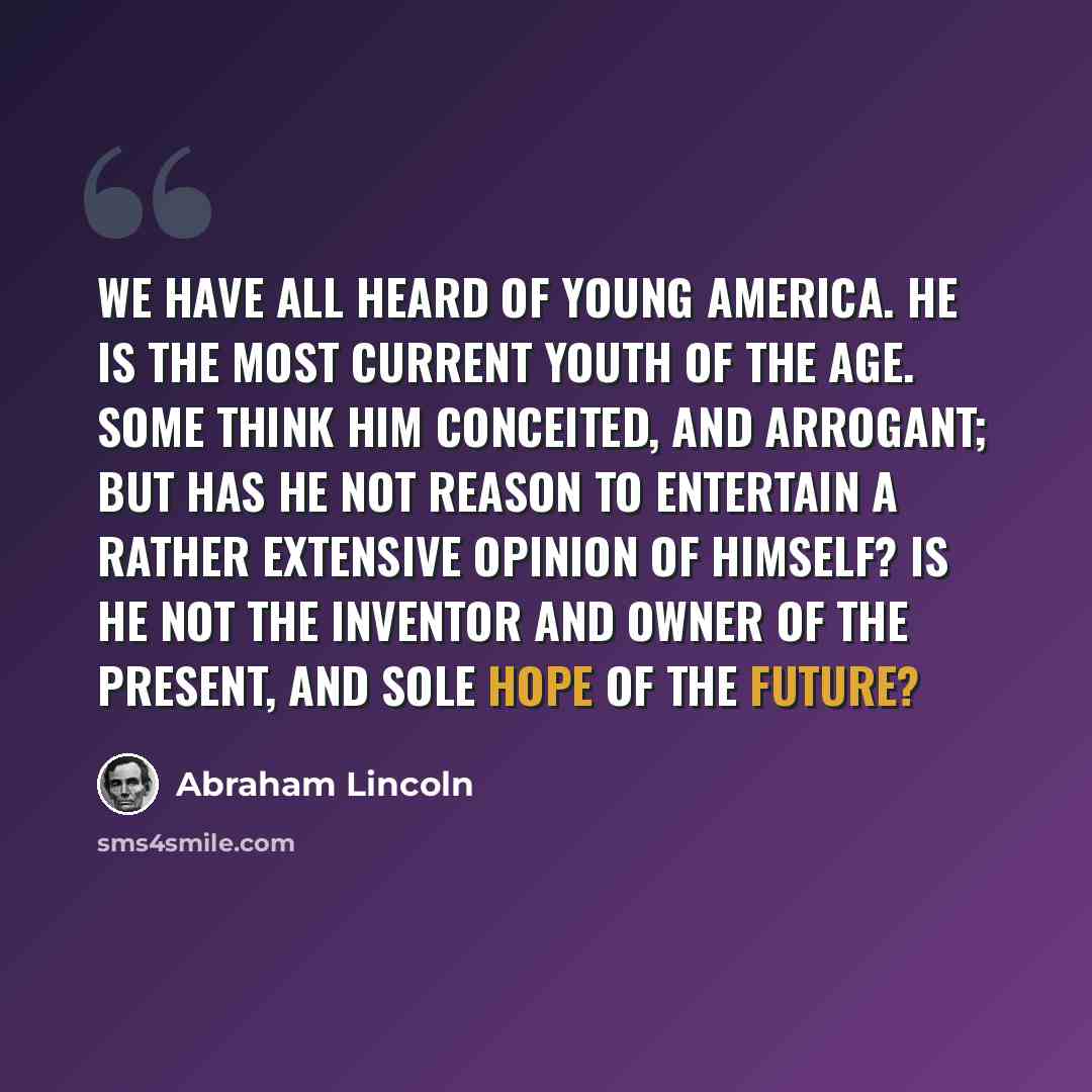 “We have all heard of Young America. He is the most current youth of the age. Some think him conceited, and arrogant; but has he not reason to entertain a rather extensive opinion of himself? Is he not the inventor and owner of the present, and sole hope of the future?” quote by Abraham Lincoln