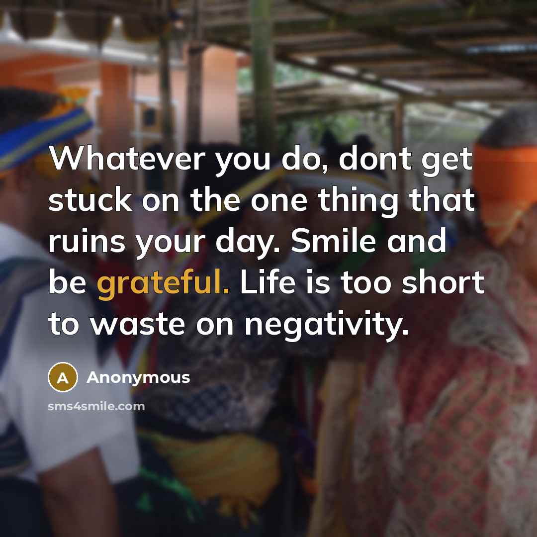 “Whatever you do, dont get stuck on the one thing that ruins your day. Smile and be grateful. Life is too short to waste on negativity.” quote by Anonymous