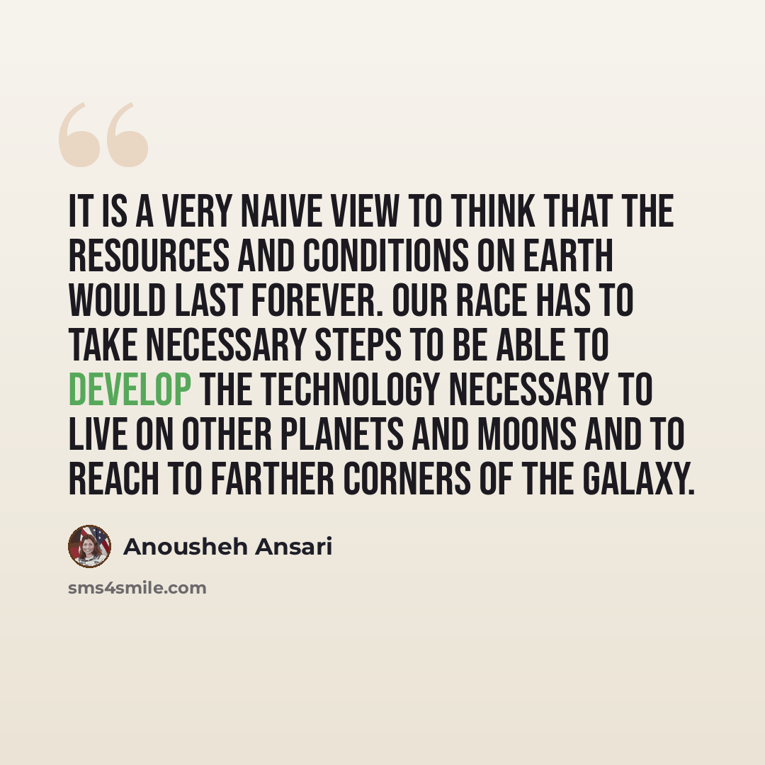 “It is a very naive view to think that the resources and conditions on earth would last forever. Our race has to take necessary steps to be able to develop the technology necessary to live on other planets and moons and to reach to farther corners of the galaxy.” quote by Anousheh Ansari