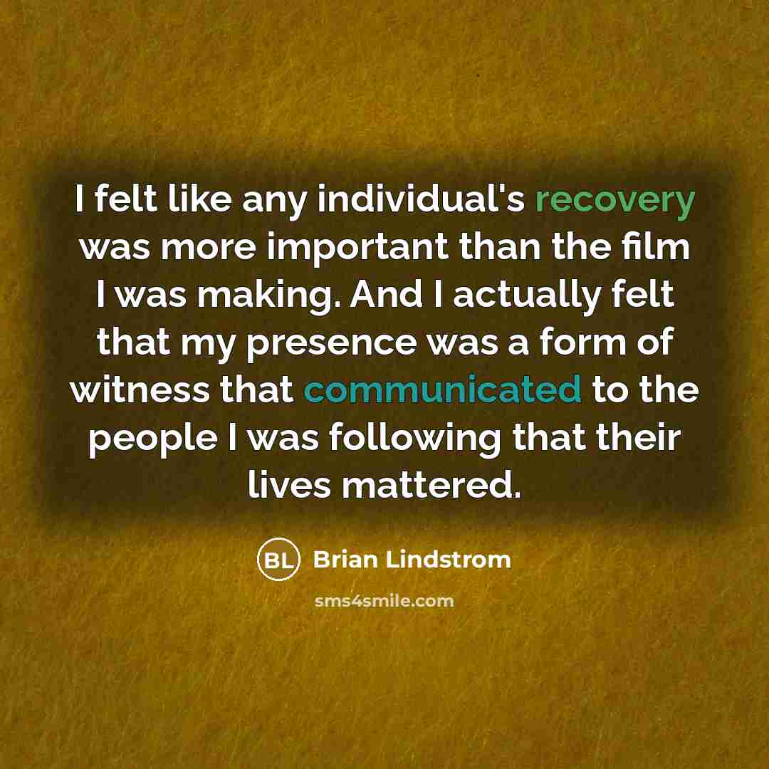 “I felt like any individual's recovery was more important than the film I was making. And I actually felt that my presence was a form of witness that communicated to the people I was following that their lives mattered.” quote by Brian Lindstrom