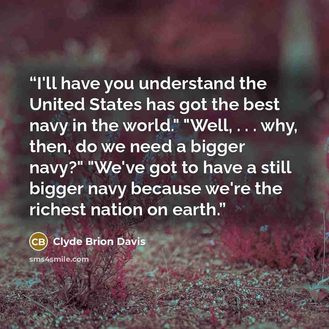 “I'll have you understand the United States has got the best navy in the world." "Well, . . . why, then, do we need a bigger navy?" "We've got to have a still bigger navy because we're the richest nation on earth.” quote by Clyde Brion Davis