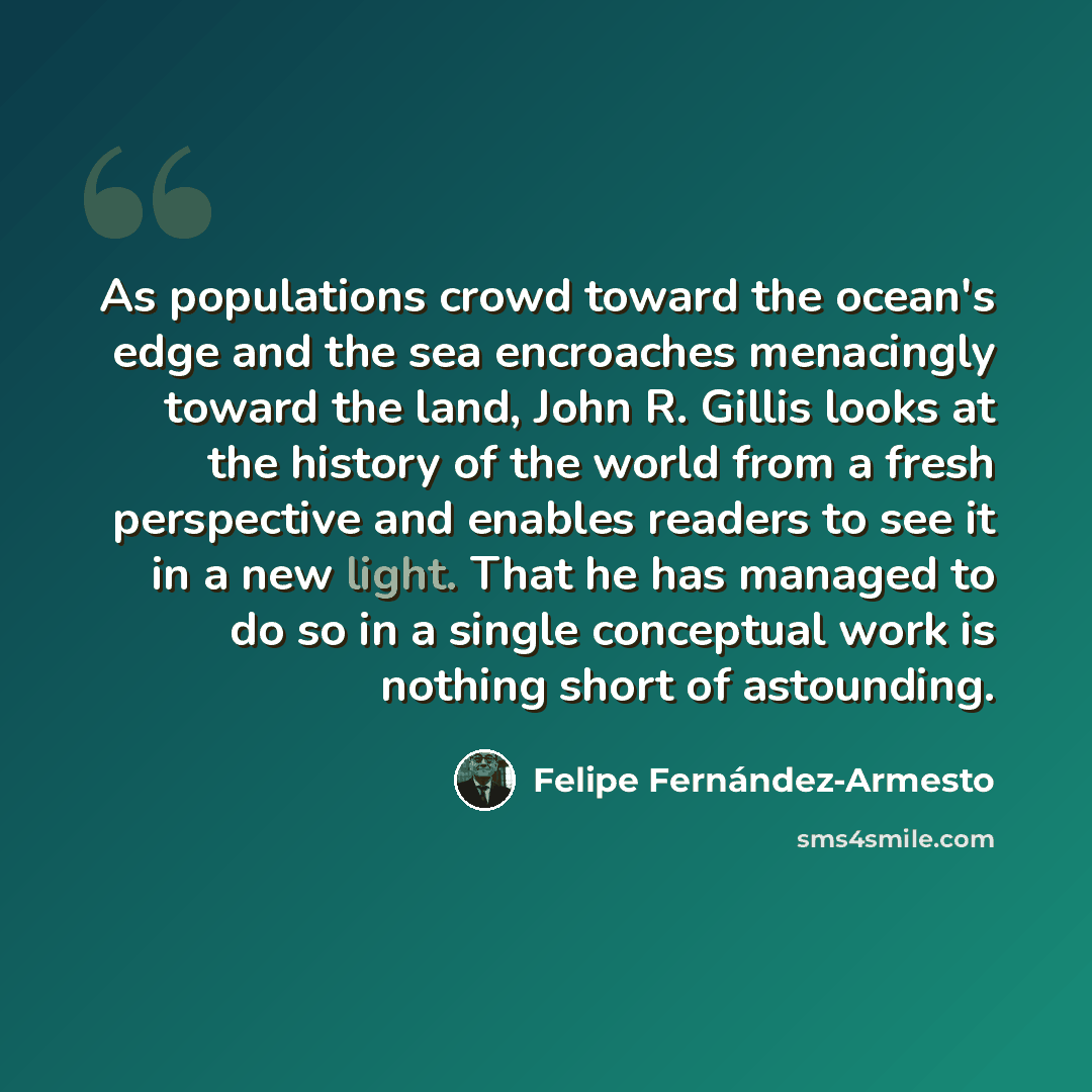 “As populations crowd toward the ocean's edge and the sea encroaches menacingly toward the land, John R. Gillis looks at the history of the world from a fresh perspective and enables readers to see it in a new light. That he has managed to do so in a single conceptual work is nothing short of…” quote by Felipe Fernandez-Armesto