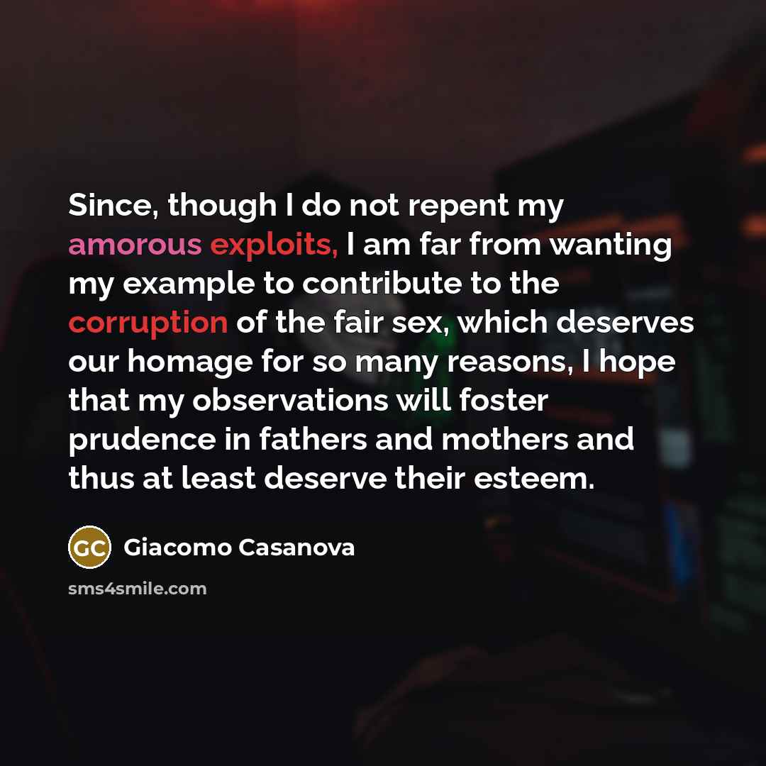 “Since, though I do not repent my amorous exploits, I am far from wanting my example to contribute to the corruption of the fair sex, which deserves our homage for so many reasons, I hope that my observations will foster prudence in fathers and mothers and thus at least deserve their esteem.” quote by Giacomo Casanova