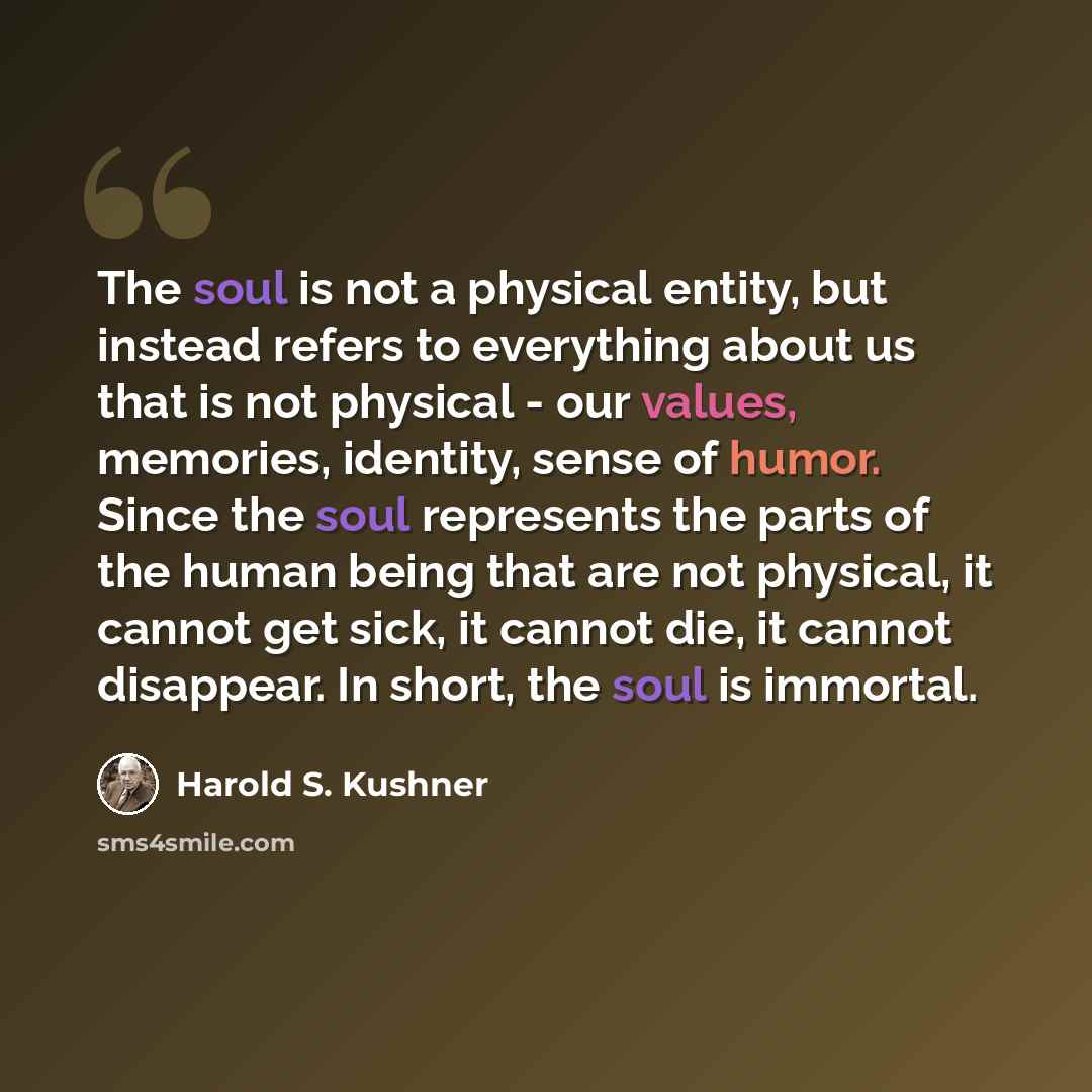 “The soul is not a physical entity, but instead refers to everything about us that is not physical - our values, memories, identity, sense of humor. Since the soul represents the parts of the human being that are not physical, it cannot get sick, it cannot die, it cannot disappear. In short, the…” quote by Harold S. Kushner