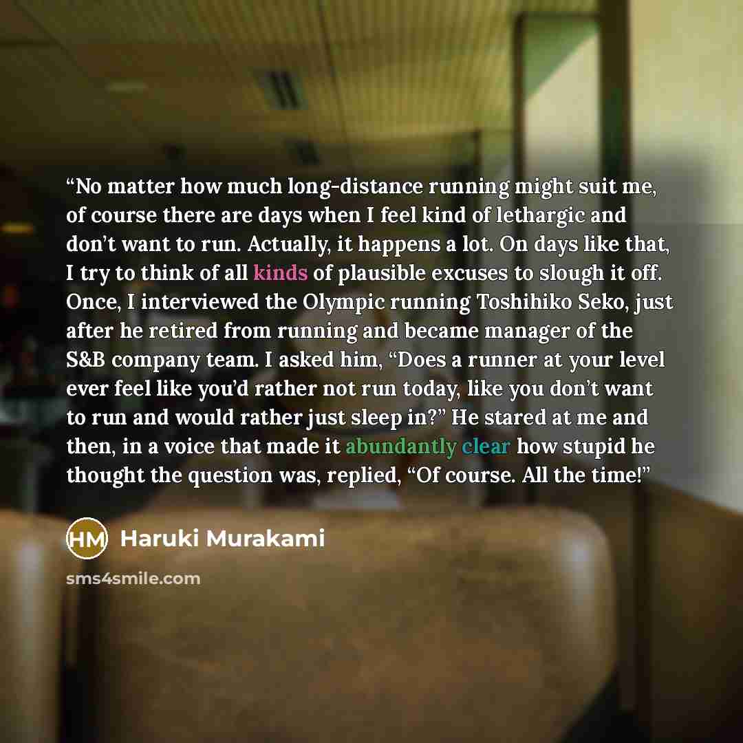 “No matter how much long-distance running might suit me, of course there are days when I feel kind of lethargic and don’t want to run. Actually, it happens a lot. On days like that, I try to think of all kinds of plausible excuses to slough it off. Once, I interviewed the Olympic running Toshihiko…” quote by Haruki Murakami