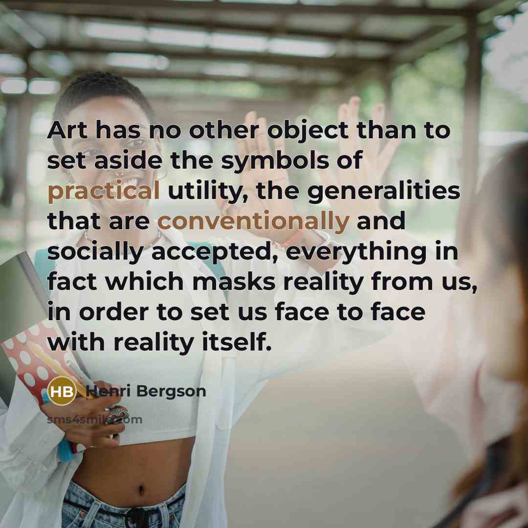 “Art has no other object than to set aside the symbols of practical utility, the generalities that are conventionally and socially accepted, everything in fact which masks reality from us, in order to set us face to face with reality itself.” quote by Henri Bergson