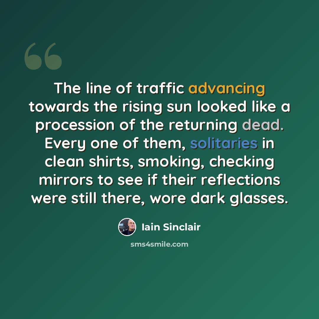 “The line of traffic advancing towards the rising sun looked like a procession of the returning dead. Every one of them, solitaries in clean shirts, smoking, checking mirrors to see if their reflections were still there, wore dark glasses.” quote by Iain Sinclair