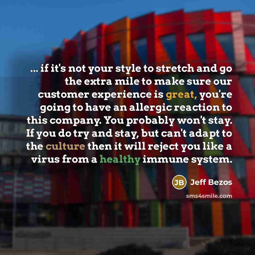 “... if it's not your style to stretch and go the extra mile to make sure our customer experience is great, you're going to have an allergic reaction to this company. You probably won't stay. If you do try and stay, but can't adapt to the culture then it will reject you like a virus from a healthy…” quote by Jeff Bezos