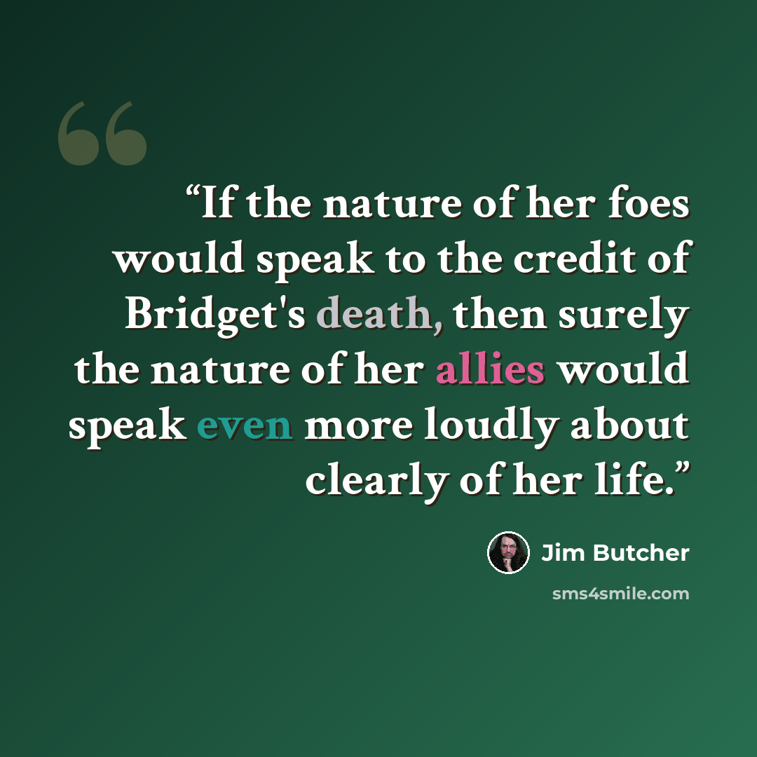 “If the nature of her foes would speak to the credit of Bridget's death, then surely the nature of her allies would speak even more loudly about clearly of her life.” quote by Jim Butcher