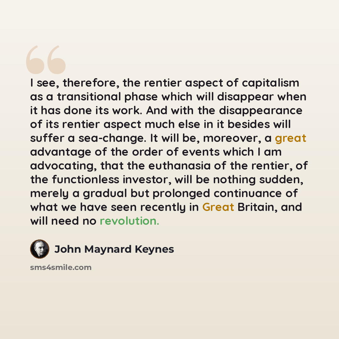 “I see, therefore, the rentier aspect of capitalism as a transitional phase which will disappear when it has done its work. And with the disappearance of its rentier aspect much else in it besides will suffer a sea-change. It will be, moreover, a great advantage of the order of events which I am…” quote by John Maynard Keynes