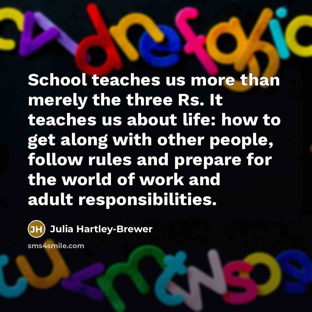 “School teaches us more than merely the three Rs. It teaches us about life: how to get along with other people, follow rules and prepare for the world of work and adult responsibilities.” quote by Julia Hartley-Brewer