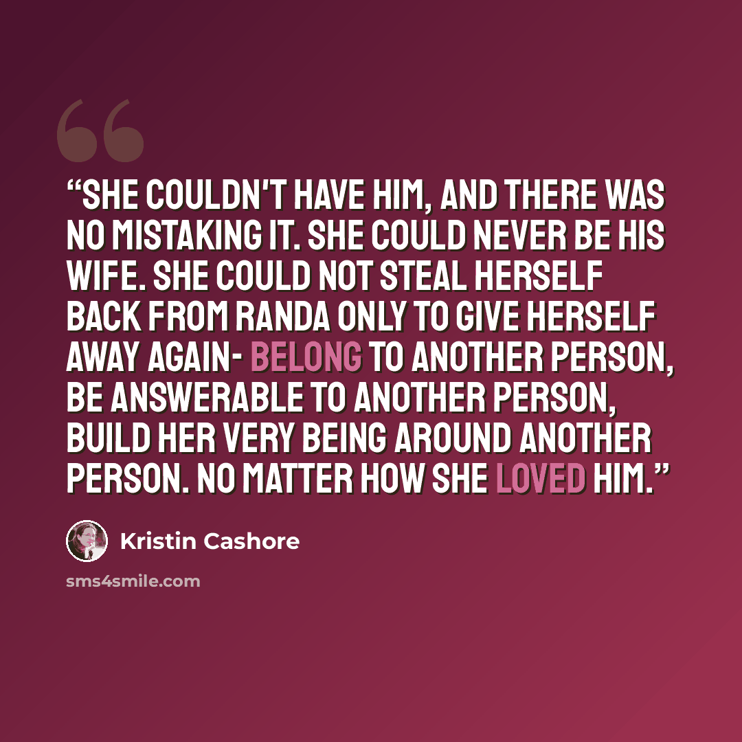 “She couldn't have him, and there was no mistaking it. She could never be his wife. She could not steal herself back from Randa only to give herself away again- belong to another person, be answerable to another person, build her very being around another person. No matter how she loved him.” quote by Kristin Cashore