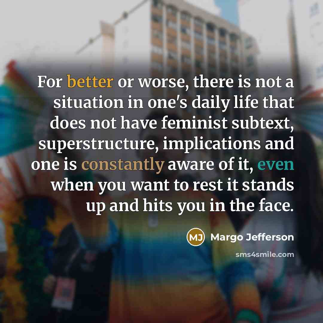 “For better or worse, there is not a situation in one's daily life that does not have feminist subtext, superstructure, implications and one is constantly aware of it, even when you want to rest it stands up and hits you in the face.” quote by Margo Jefferson