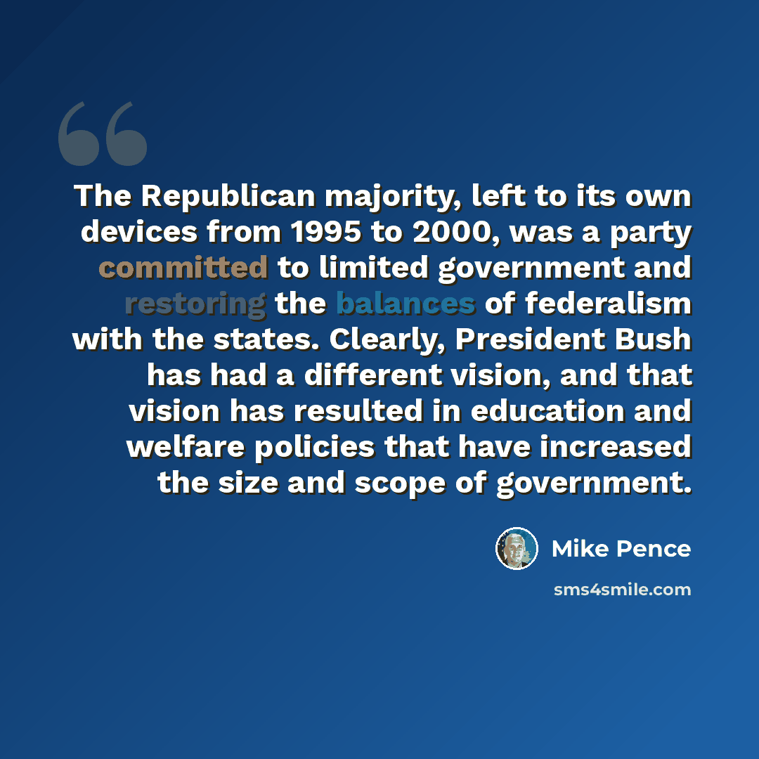 “The Republican majority, left to its own devices from 1995 to 2000, was a party committed to limited government and restoring the balances of federalism with the states. Clearly, President Bush has had a different vision, and that vision has resulted in education and welfare policies that have…” quote by Mike Pence