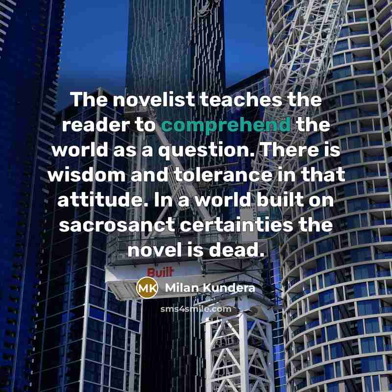 “The novelist teaches the reader to comprehend the world as a question. There is wisdom and tolerance in that attitude. In a world built on sacrosanct certainties the novel is dead.” quote by Milan Kundera